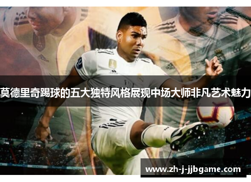 莫德里奇踢球的五大独特风格展现中场大师非凡艺术魅力