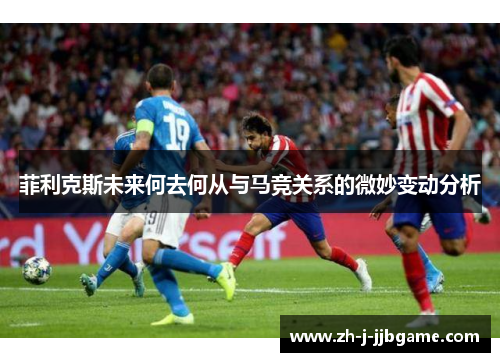 菲利克斯未来何去何从与马竞关系的微妙变动分析 菲利克斯未来何去何从与马竞关系的微妙变动分析