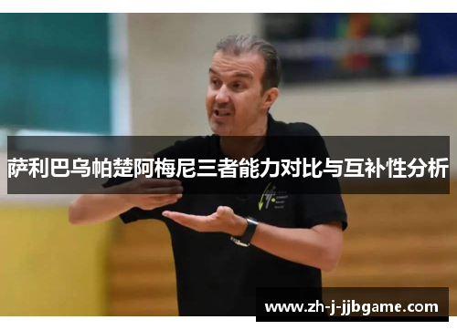 萨利巴乌帕楚阿梅尼三者能力对比与互补性分析 萨利巴乌帕楚阿梅尼三者能力对比与互补性分析