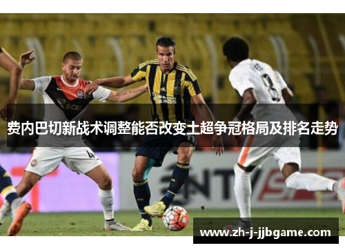 费内巴切新战术调整能否改变土超争冠格局及排名走势 费内巴切新战术调整能否改变土超争冠格局及排名走势