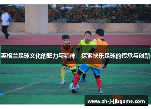 英格兰足球文化的魅力与精神:探索快乐足球的传承与创新 英格兰足球文化的魅力与精神:探索快乐足球的传承与创新