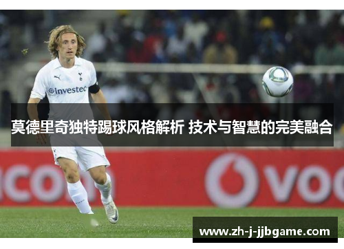 莫德里奇独特踢球风格解析 技术与智慧的完美融合 莫德里奇独特踢球风格解析 技术与智慧的完美融合
