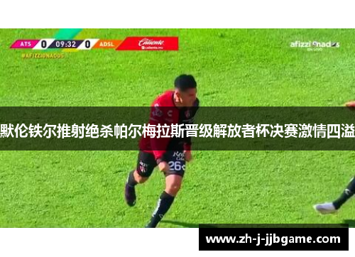 默伦铁尔推射绝杀帕尔梅拉斯晋级解放者杯决赛激情四溢