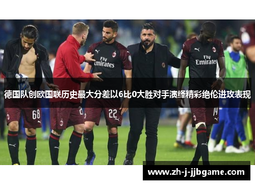 德国队创欧国联历史最大分差以6比0大胜对手演绎精彩绝伦进攻表现