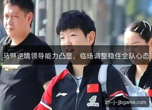 马琳逆境领导能力凸显，临场调整稳住全队心态